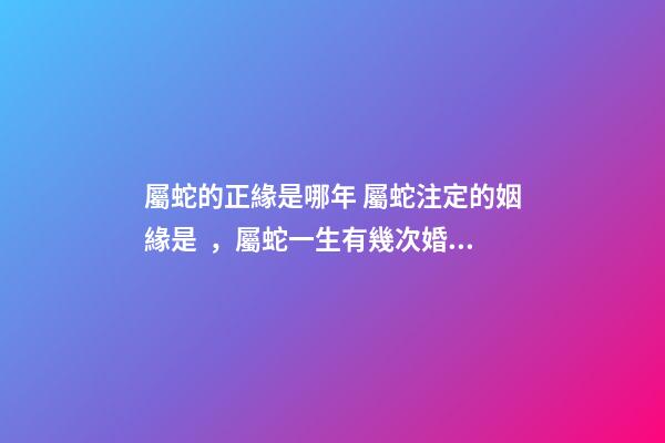 屬蛇的正緣是哪年 屬蛇注定的姻緣是，屬蛇一生有幾次婚姻-第1張-觀點-玄機派